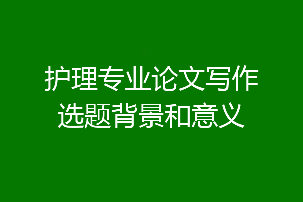 护理专业论文写作选题背景和意义