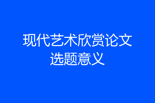 现代艺术欣赏论文选题意义
