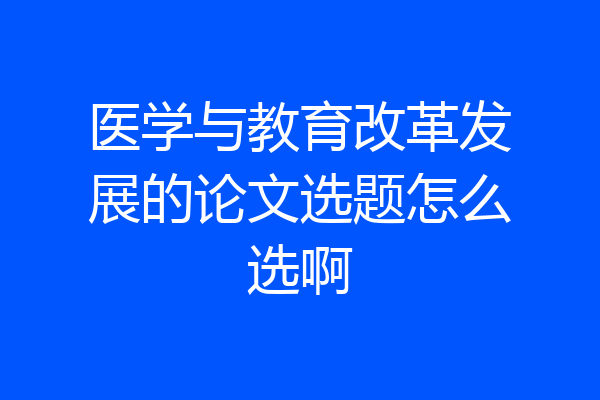 医学与教育改革发展的论文选题怎么选啊