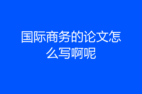 国际商务的论文怎么写啊呢