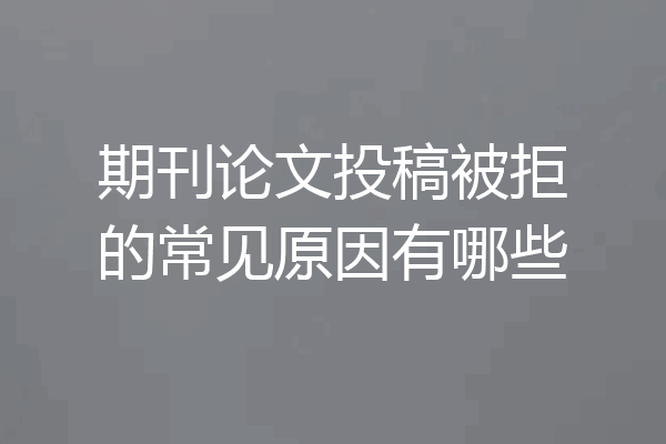 期刊论文投稿被拒的常见原因有哪些