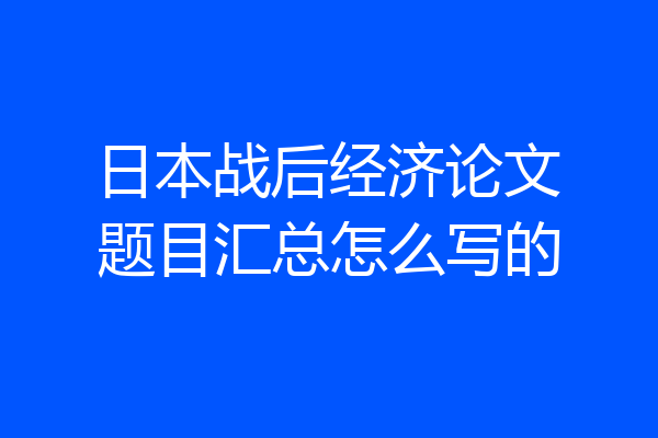 日本战后经济论文题目汇总怎么写的