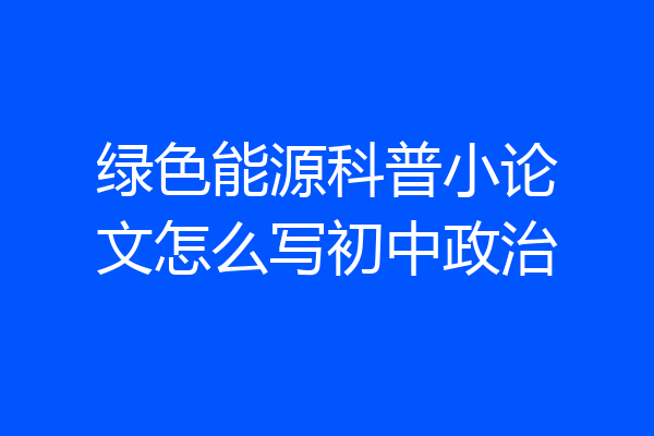 绿色能源科普小论文怎么写初中政治