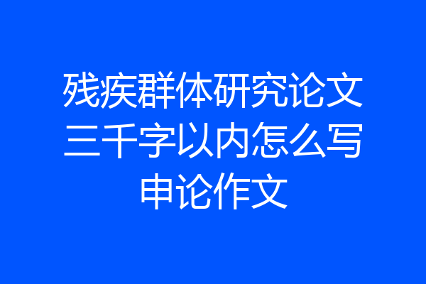 残疾群体研究论文三千字以内怎么写申论作文