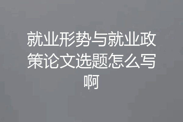 就业形势与就业政策论文选题怎么写啊