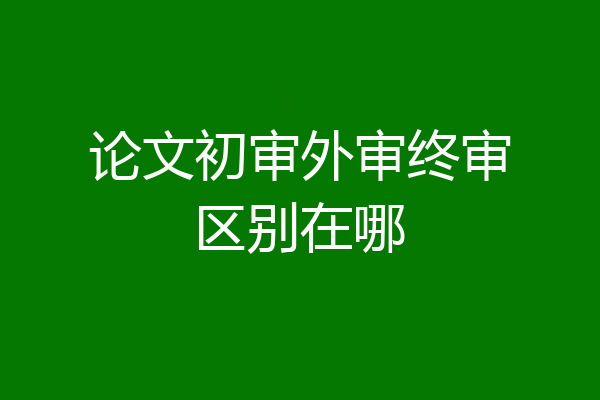 论文初审外审终审区别在哪