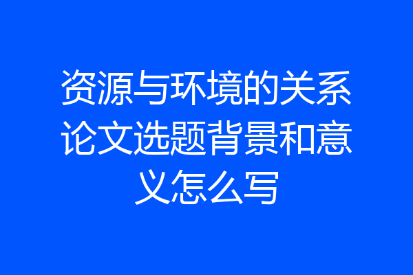 资源与环境的关系论文选题背景和意义怎么写