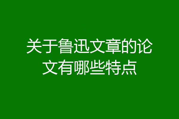 关于鲁迅文章的论文有哪些特点
