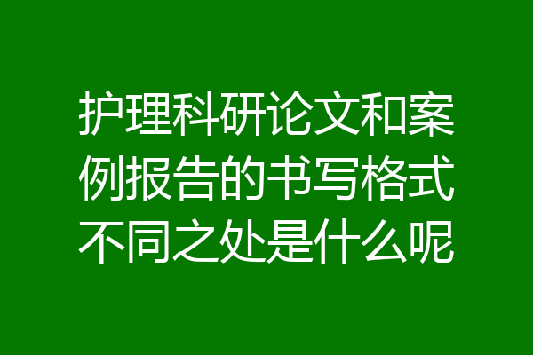 护理科研论文和案例报告的书写格式不同之处是什么呢