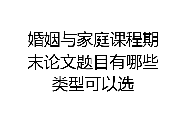 婚姻与家庭课程期末论文题目有哪些类型可以选