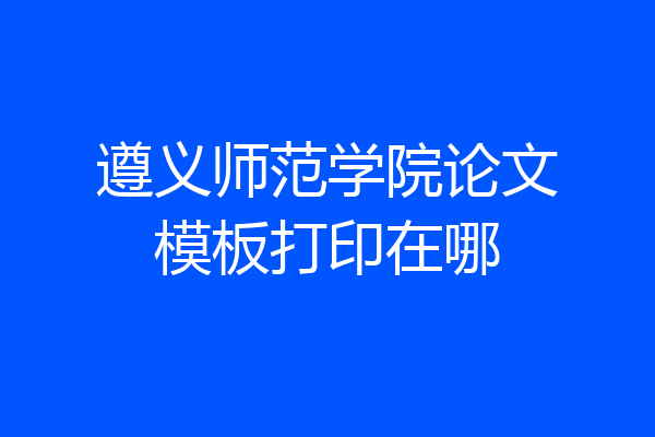 遵义师范学院论文模板打印在哪