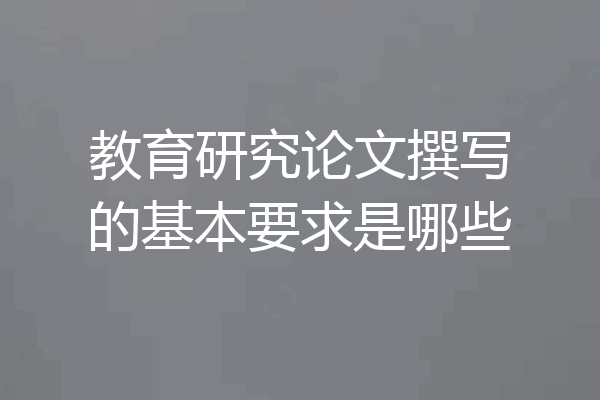 教育研究论文撰写的基本要求是哪些