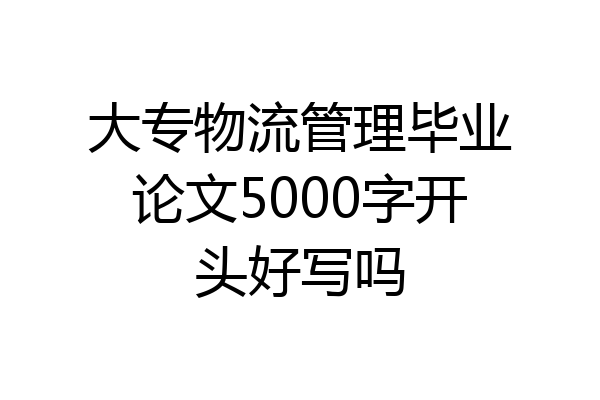 大专物流管理毕业论文5000字开头好写吗