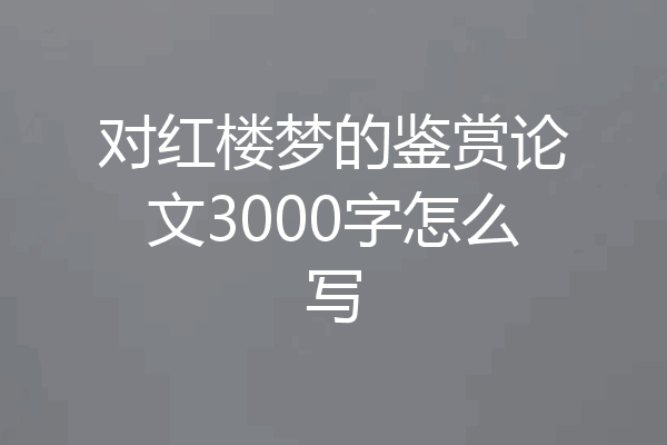 对红楼梦的鉴赏论文3000字怎么写