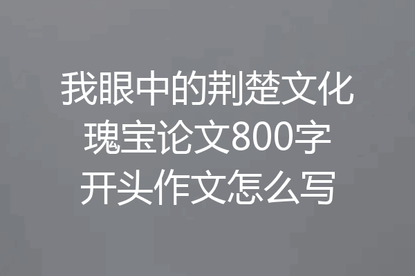 我眼中的荆楚文化瑰宝论文800字开头作文怎么写