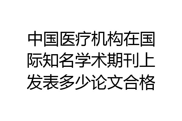 中国医疗机构在国际知名学术期刊上发表多少论文合格