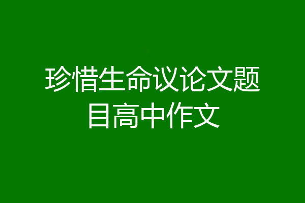 珍惜生命议论文题目高中作文