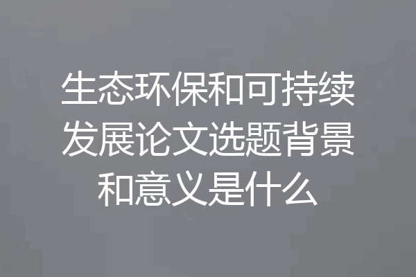 生态环保和可持续发展论文选题背景和意义是什么
