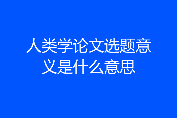 人类学论文选题意义是什么意思