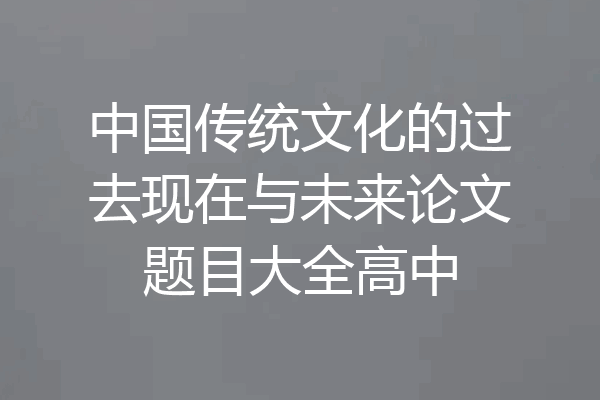 中国传统文化的过去现在与未来论文题目大全高中