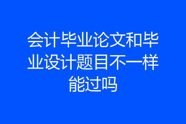会计毕业论文和毕业设计题目不一样能过吗