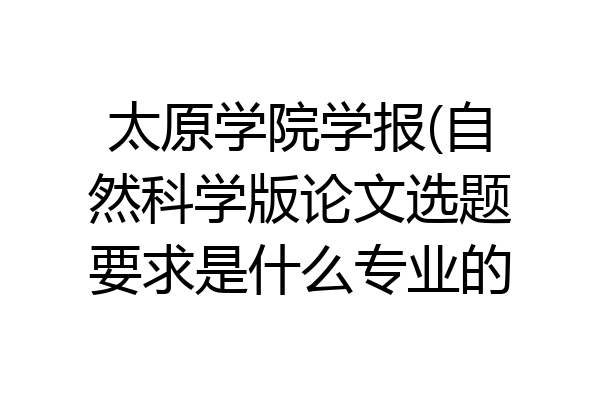太原学院学报(自然科学版论文选题要求是什么专业的