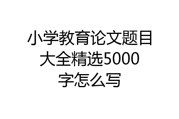 小学教育论文题目大全精选5000字怎么写