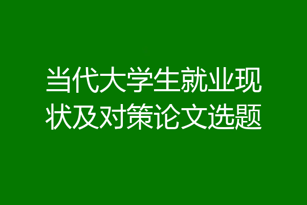 当代大学生就业现状及对策论文选题