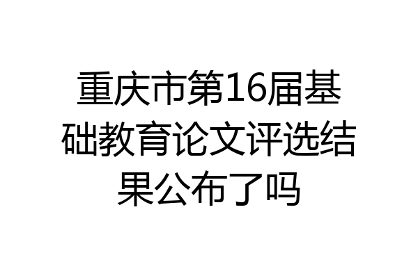 重庆市第16届基础教育论文评选结果公布了吗