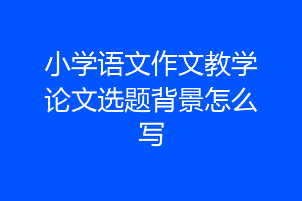 小学语文作文教学论文选题背景怎么写