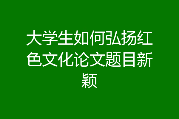 大学生如何弘扬红色文化论文题目新颖