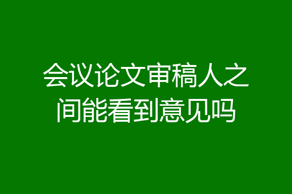 会议论文审稿人之间能看到意见吗