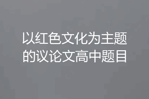 以红色文化为主题的议论文高中题目