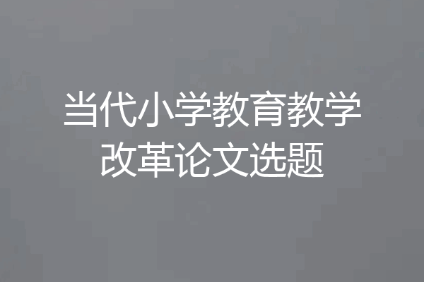 当代小学教育教学改革论文选题
