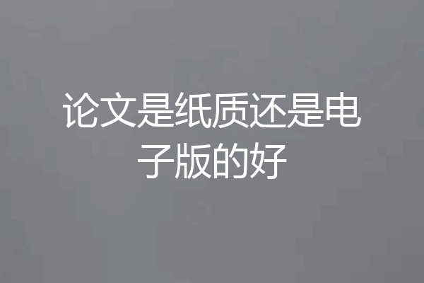 论文是纸质还是电子版的好