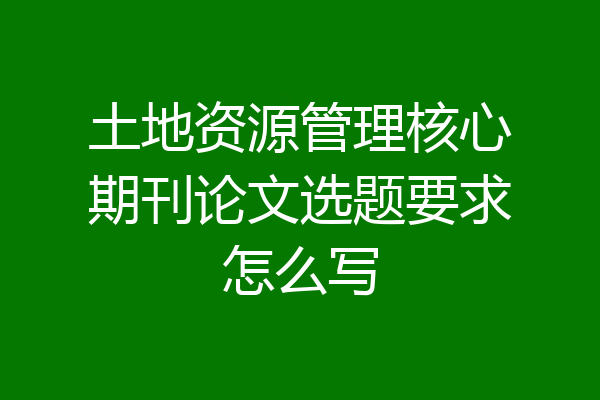 土地资源管理核心期刊论文选题要求怎么写