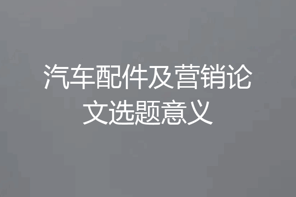 汽车配件及营销论文选题意义