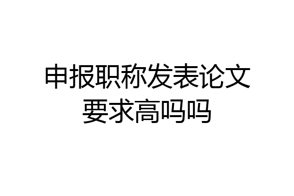 申报职称发表论文要求高吗吗