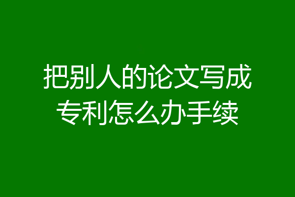 把别人的论文写成专利怎么办手续
