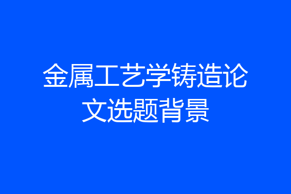 金属工艺学铸造论文选题背景