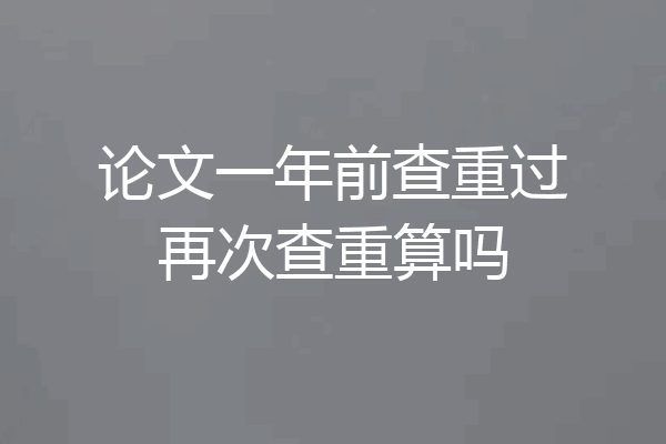 论文一年前查重过再次查重算吗