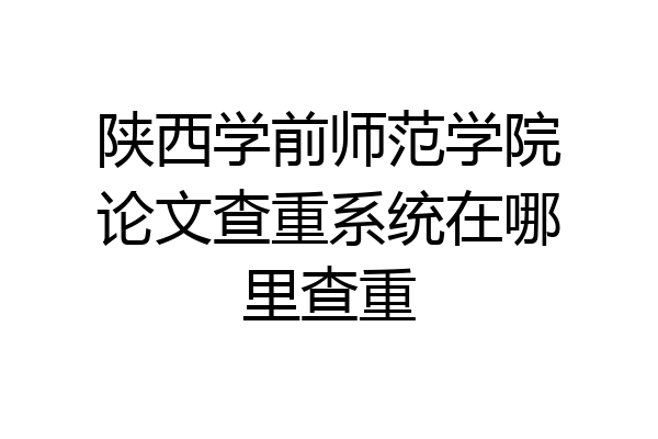 陕西学前师范学院论文查重系统在哪里查重