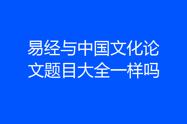 易经与中国文化论文题目大全一样吗