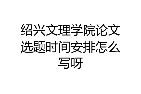 绍兴文理学院论文选题时间安排怎么写呀