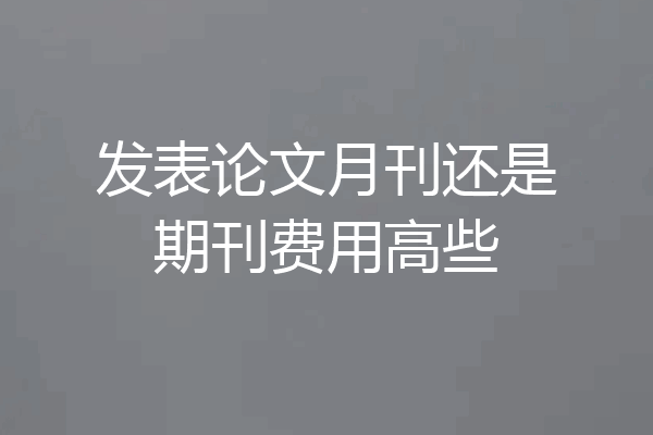 发表论文月刊还是期刊费用高些