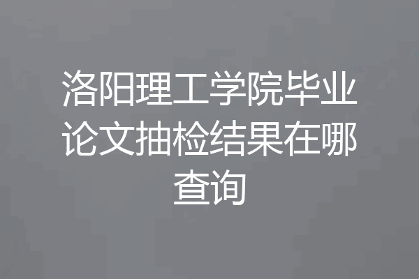 洛阳理工学院毕业论文抽检结果在哪查询