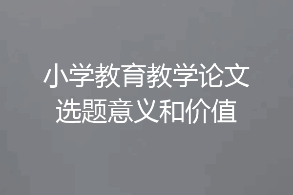 小学教育教学论文选题意义和价值