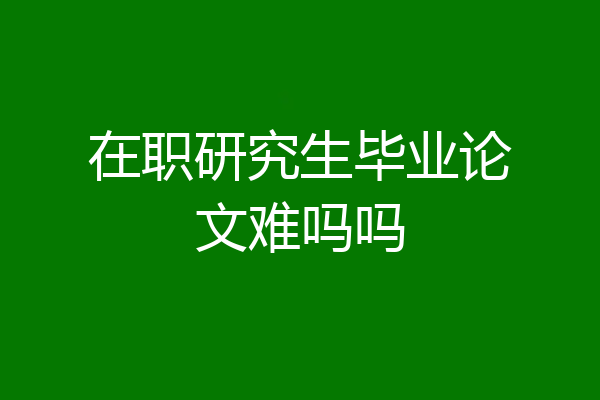 在职研究生毕业论文难吗吗