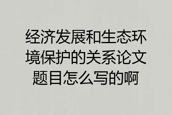 经济发展和生态环境保护的关系论文题目怎么写的啊