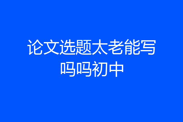 论文选题太老能写吗吗初中
